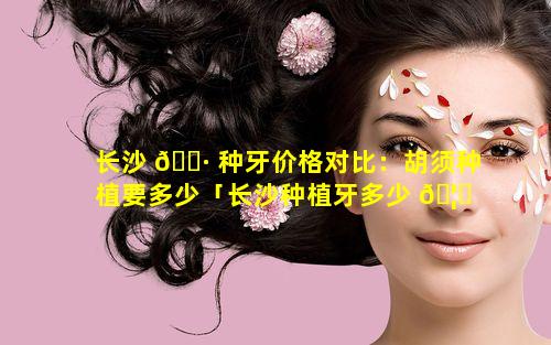 长沙 🕷 种牙价格对比：胡须种植要多少「长沙种植牙多少 🦁 钱一颗2021价格表」